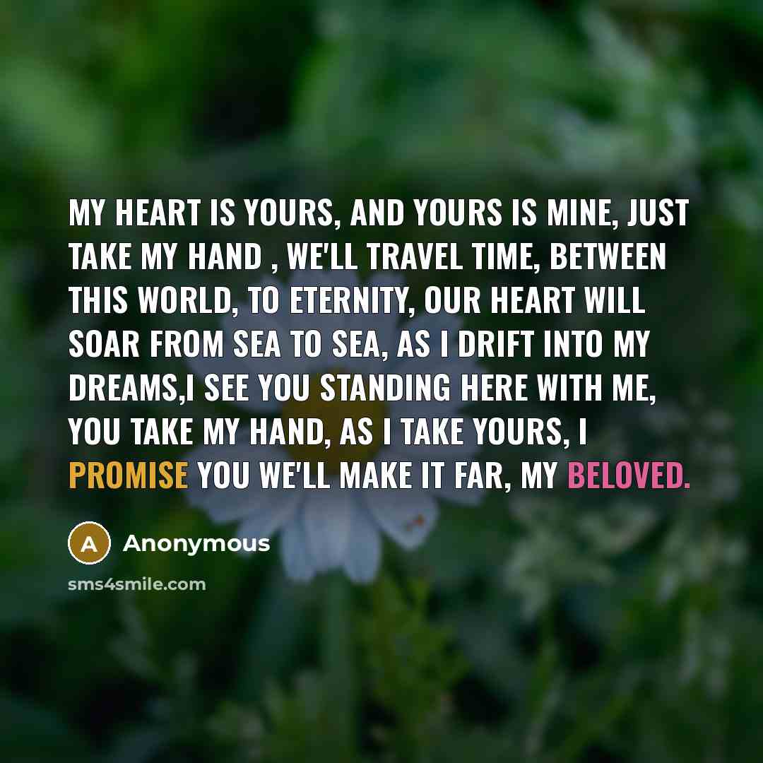“My heart is yours, and yours is mine, just take my hand , we'll travel time, between this world, to eternity, our heart will soar from sea to sea, as I drift into my dreams,I see you standing here with me, you take my hand, as I take yours, I promise you we'll make it far, my beloved.” quote by Anonymous