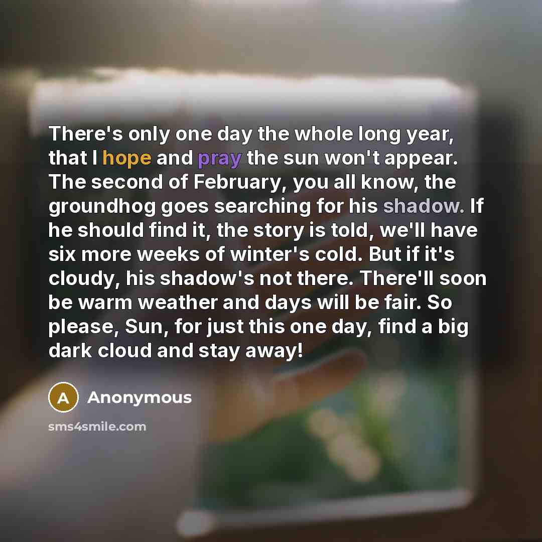 “There's only one day the whole long year, that I hope and pray the sun won't appear. The second of February, you all know, the groundhog goes searching for his shadow. If he should find it, the story is told, we'll have six more weeks of winter's cold. But if it's cloudy, his shadow's not there…” quote by Anonymous