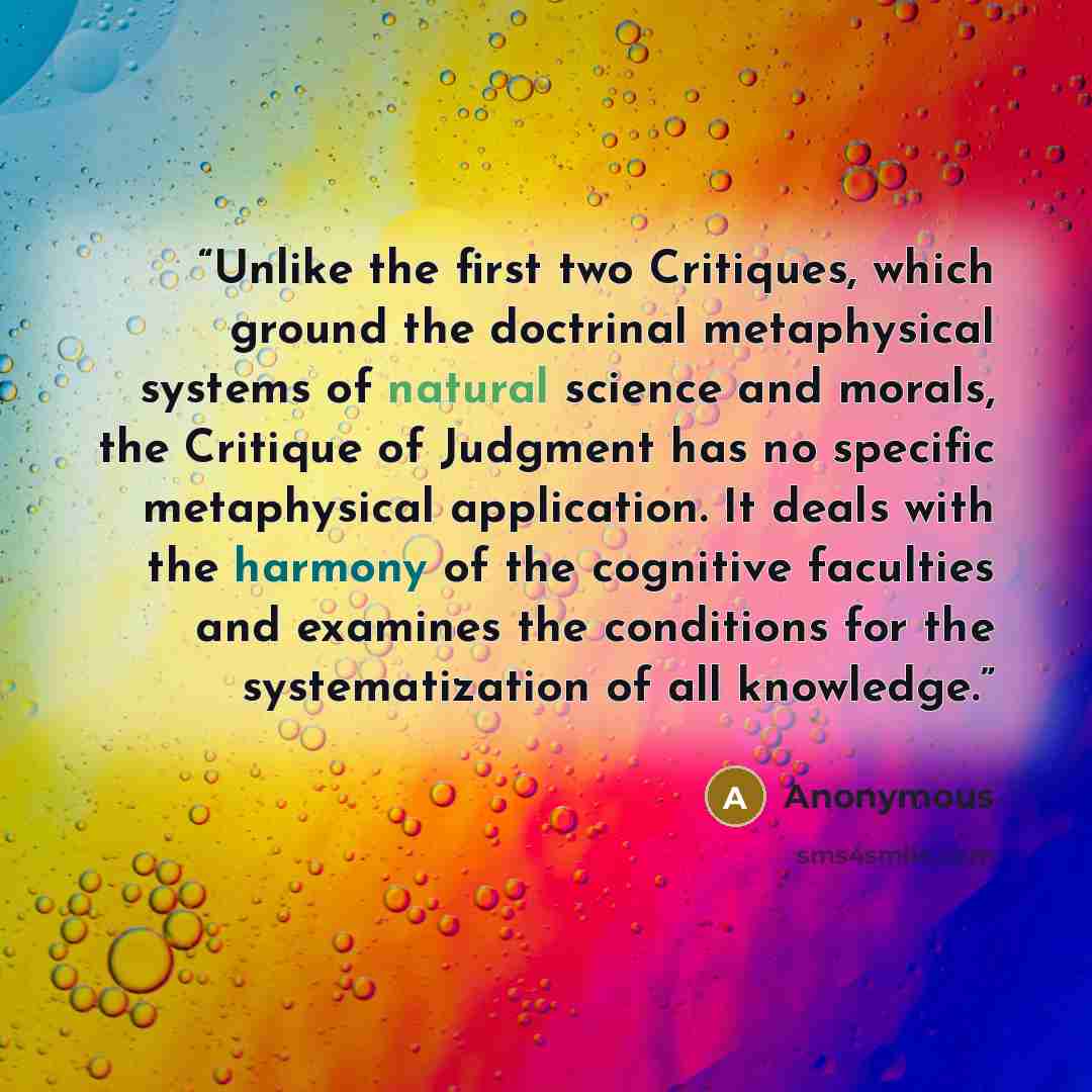 “Unlike the first two Critiques, which ground the doctrinal metaphysical systems of natural science and morals, the Critique of Judgment has no specific metaphysical application. It deals with the harmony of the cognitive faculties and examines the conditions for the systematization of all knowledge.” quote by Anonymous