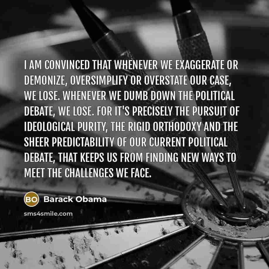 “I am convinced that whenever we exaggerate or demonize, oversimplify or overstate our case, we lose. Whenever we dumb down the political debate, we lose. For it's precisely the pursuit of ideological purity, the rigid orthodoxy and the sheer predictability of our current political debate, that…” quote by Barack Obama