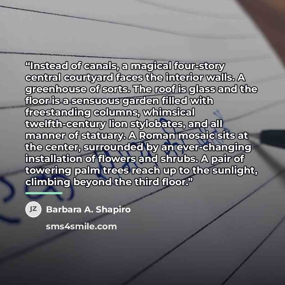 “Instead of canals, a magical four-story central courtyard faces the interior walls. A greenhouse of sorts. The roof is glass and the floor is a sensuous garden filled with freestanding columns, whimsical twelfth-century lion stylobates, and all manner of statuary. A Roman mosaic sits at the…” quote by Barbara A. Shapiro