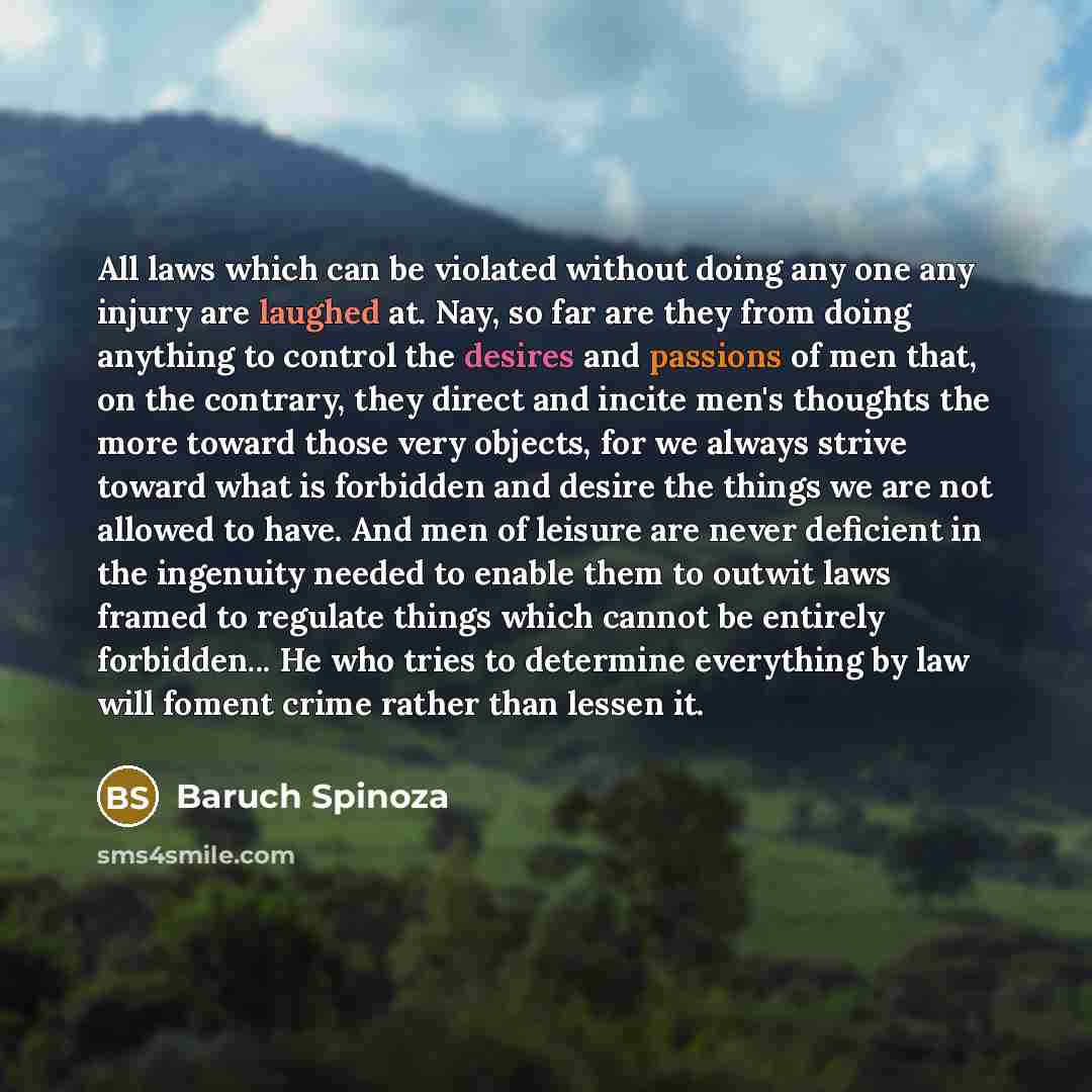 “All laws which can be violated without doing any one any injury are laughed at. Nay, so far are they from doing anything to control the desires and passions of men that, on the contrary, they direct and incite men's thoughts the more toward those very objects, for we always strive toward what is…” quote by Baruch Spinoza