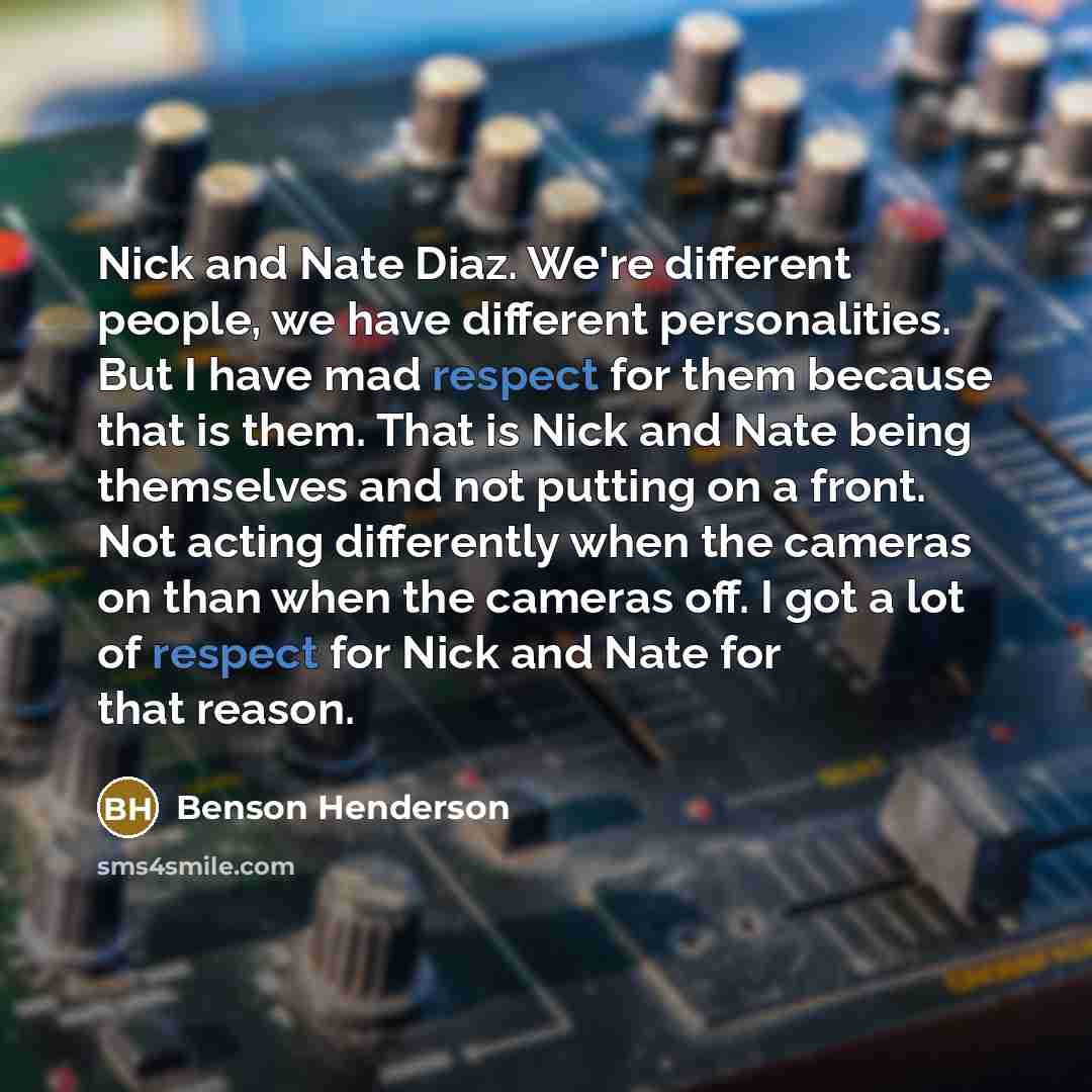 “Nick and Nate Diaz. We're different people, we have different personalities. But I have mad respect for them because that is them. That is Nick and Nate being themselves and not putting on a front. Not acting differently when the cameras on than when the cameras off. I got a lot of respect for…” quote by Benson Henderson