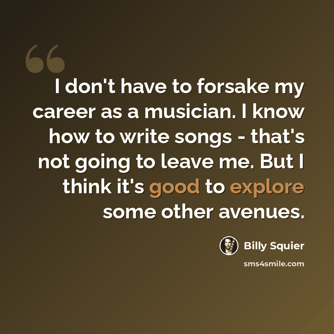 “I don't have to forsake my career as a musician. I know how to write songs - that's not going to leave me. But I think it's good to explore some other avenues.” quote by Billy Squier