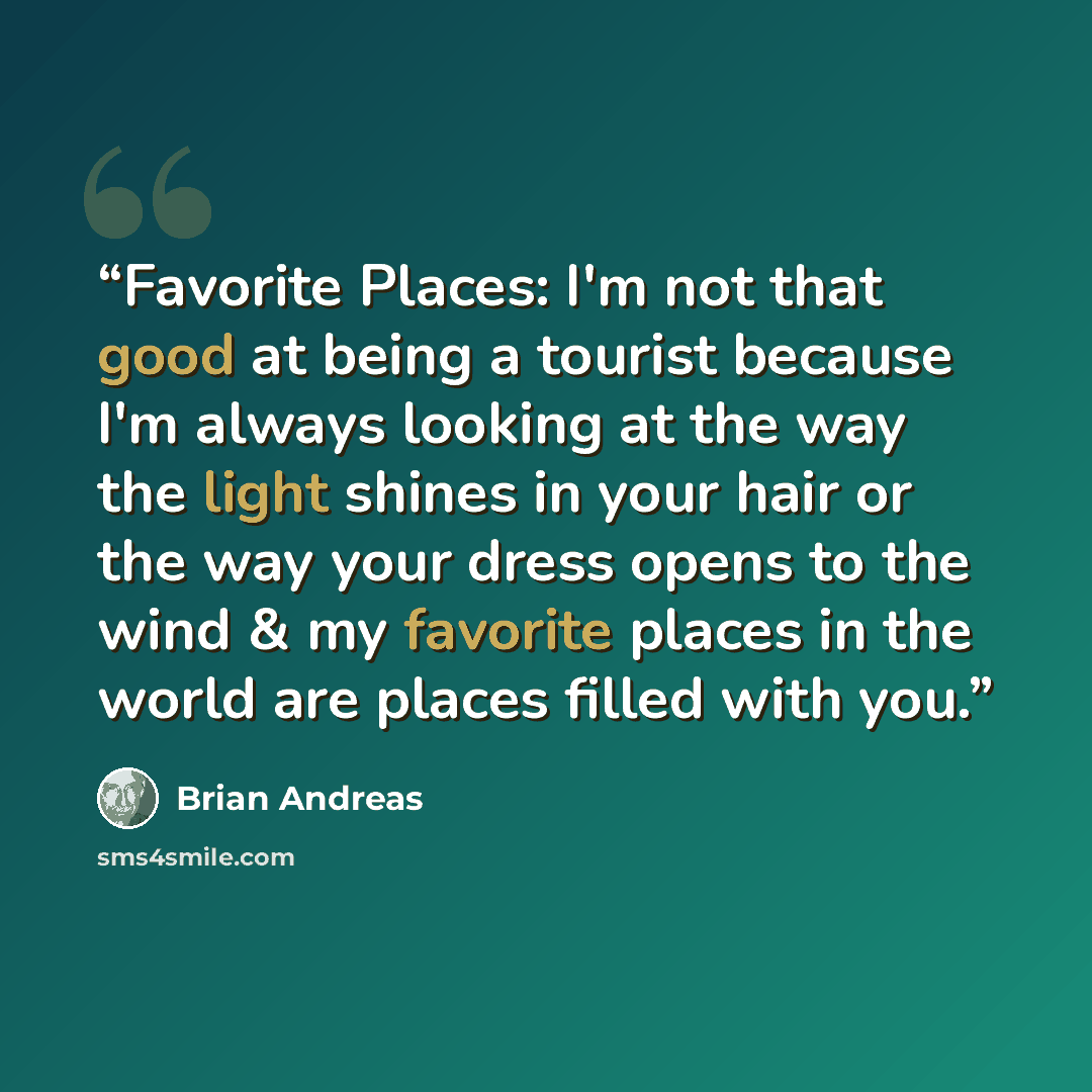 “Favorite Places: I'm not that good at being a tourist because I'm always looking at the way the light shines in your hair or the way your dress opens to the wind & my favorite places in the world are places filled with you.” quote by Brian Andreas
