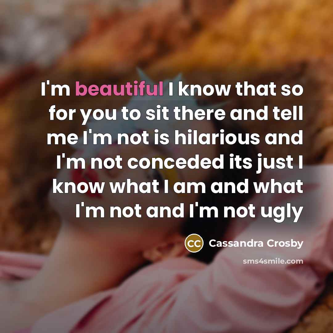 “I'm beautiful I know that so for you to sit there and tell me I'm not is hilarious and I'm not conceded its just I know what I am and what I'm not and I'm not ugly” quote by Cassandra Crosby