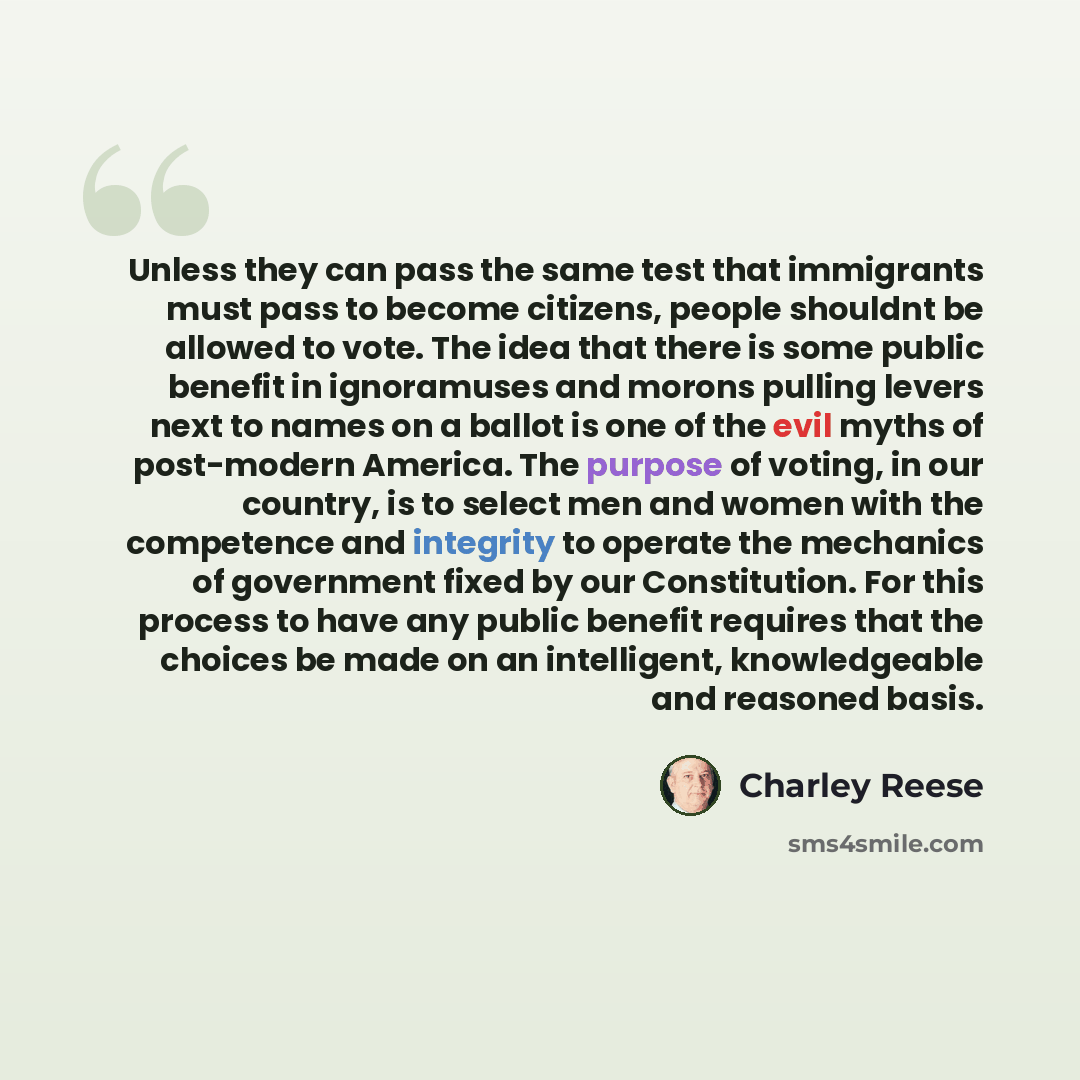 “Unless they can pass the same test that immigrants must pass to become citizens, people shouldnt be allowed to vote. The idea that there is some public benefit in ignoramuses and morons pulling levers next to names on a ballot is one of the evil myths of post-modern America. The purpose of voting…” quote by Charley Reese