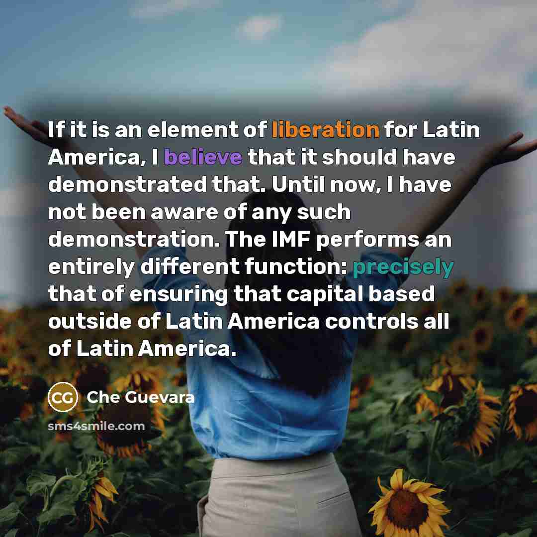 “If it is an element of liberation for Latin America, I believe that it should have demonstrated that. Until now, I have not been aware of any such demonstration. The IMF performs an entirely different function: precisely that of ensuring that capital based outside of Latin America controls all of…” quote by Che Guevara