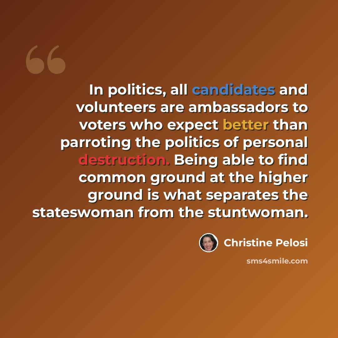 “In politics, all candidates and volunteers are ambassadors to voters who expect better than parroting the politics of personal destruction. Being able to find common ground at the higher ground is what separates the stateswoman from the stuntwoman.” quote by Christine Pelosi