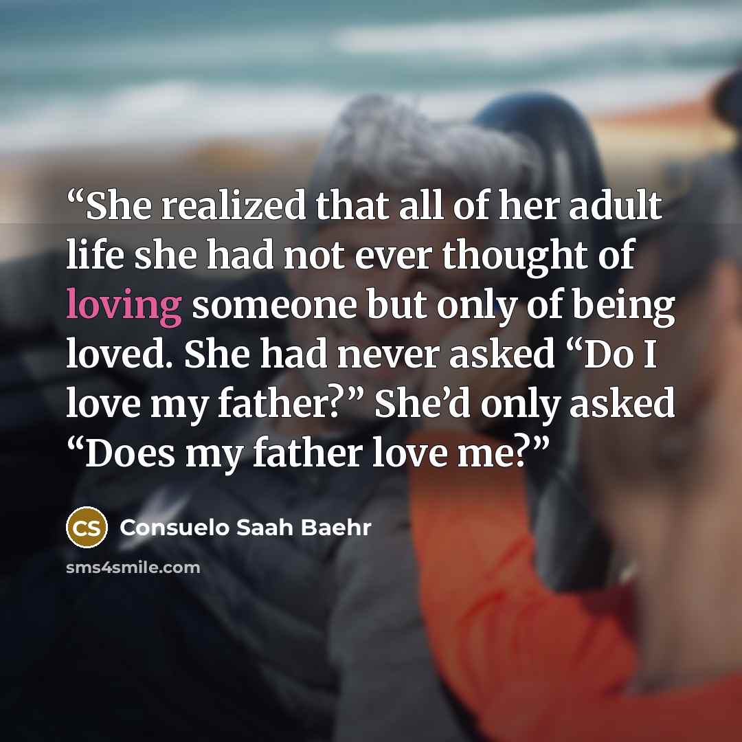 “She realized that all of her adult life she had not ever thought of loving someone but only of being loved. She had never asked “Do I love my father?” She’d only asked “Does my father love me?” quote by Consuelo Saah Baehr