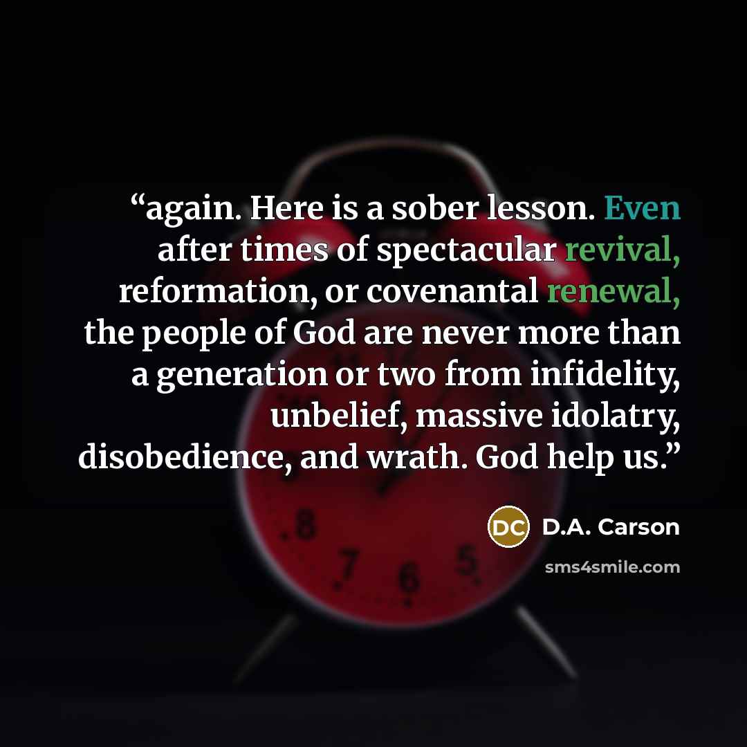 “again. Here is a sober lesson. Even after times of spectacular revival, reformation, or covenantal renewal, the people of God are never more than a generation or two from infidelity, unbelief, massive idolatry, disobedience, and wrath. God help us.” quote by D.A. Carson