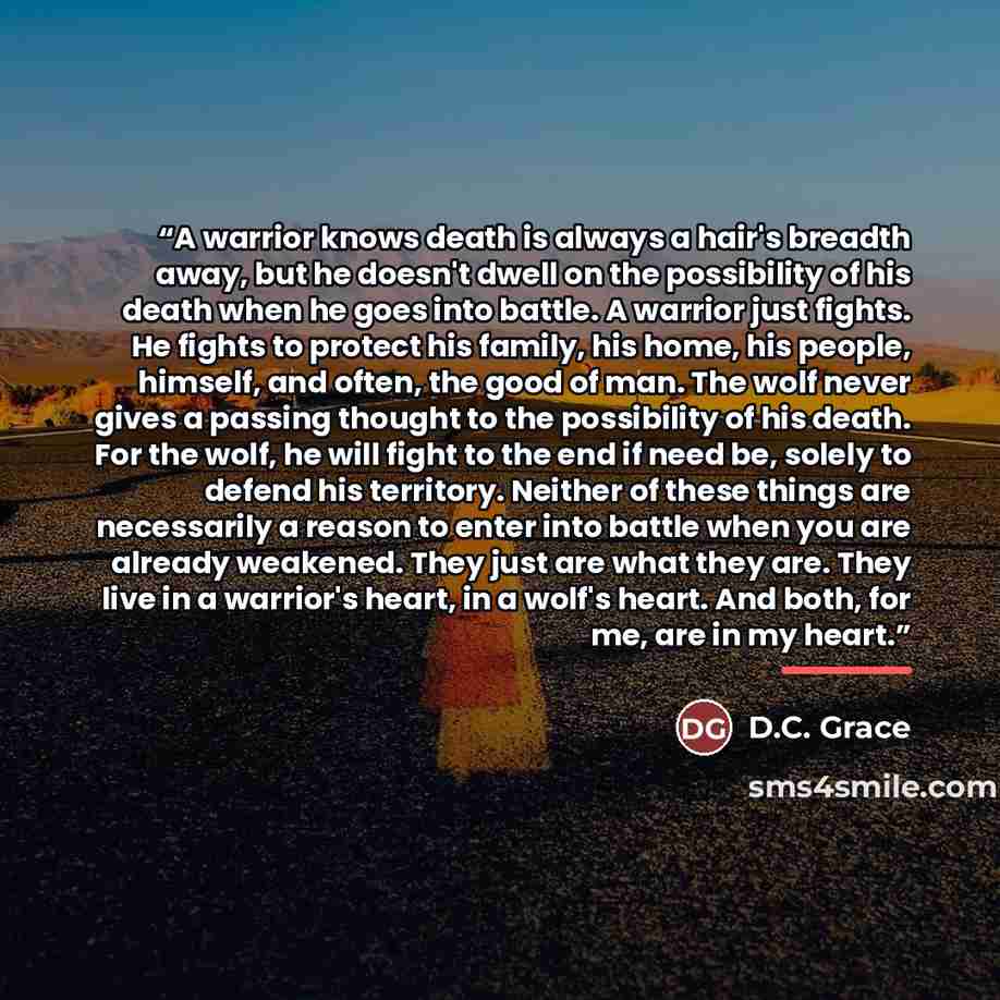 “A warrior knows death is always a hair's breadth away, but he doesn't dwell on the possibility of his death when he goes into battle. A warrior just fights. He fights to protect his family, his home, his people, himself, and often, the good of man. The wolf never gives a passing thought to the…” quote by D.C. Grace