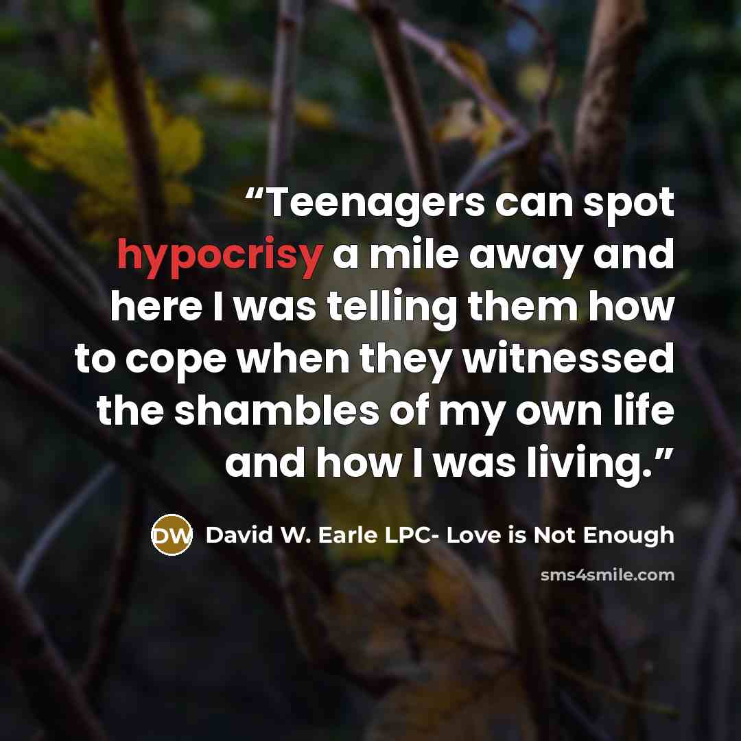 “Teenagers can spot hypocrisy a mile away and here I was telling them how to cope when they witnessed the shambles of my own life and how I was living.” quote by David W. Earle LPC- Love is Not Enough