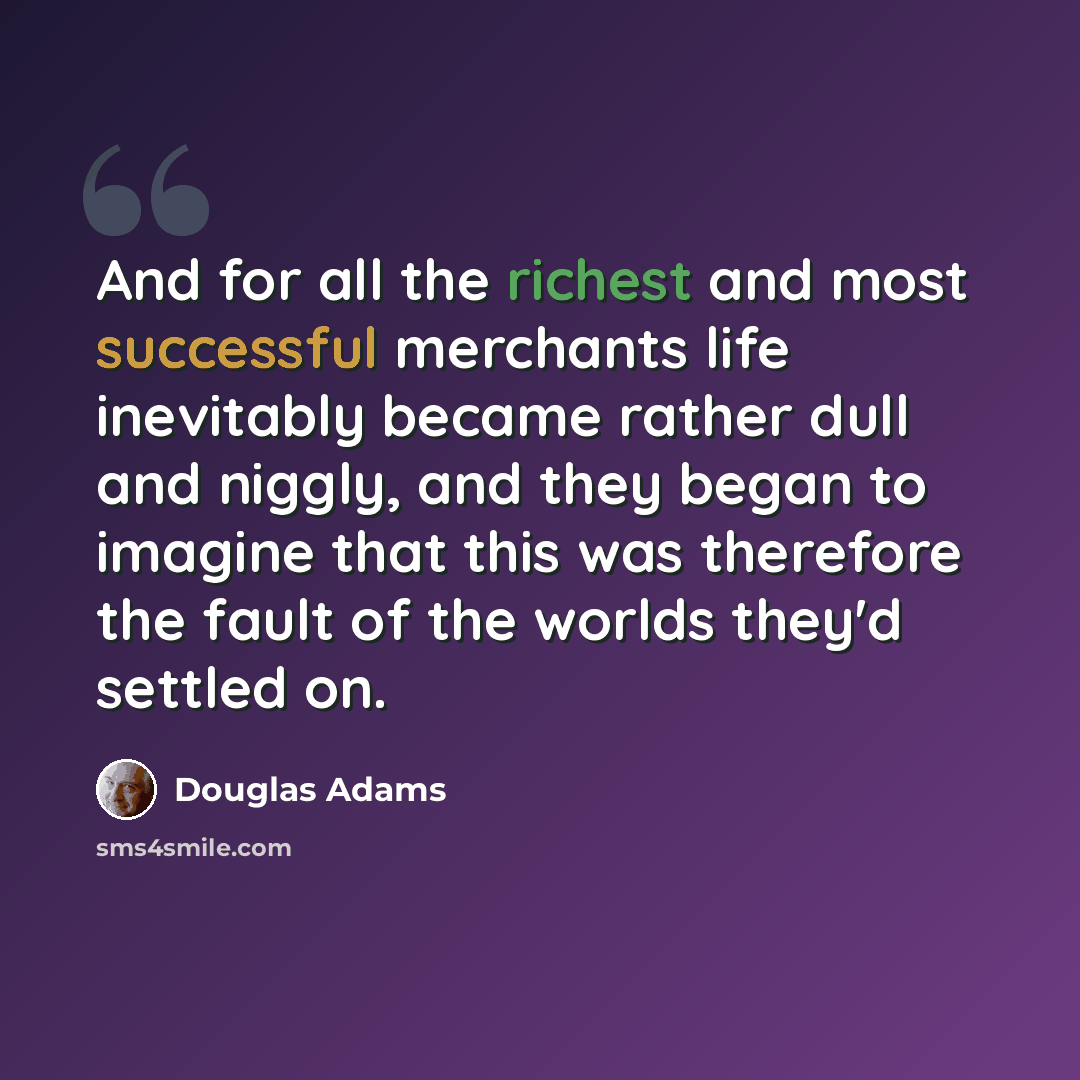 “And for all the richest and most successful merchants life inevitably became rather dull and niggly, and they began to imagine that this was therefore the fault of the worlds they'd settled on.” quote by Douglas Adams