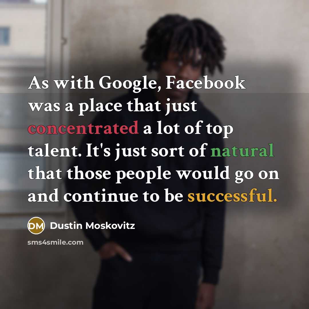 “As with Google, Facebook was a place that just concentrated a lot of top talent. It's just sort of natural that those people would go on and continue to be successful.” quote by Dustin Moskovitz