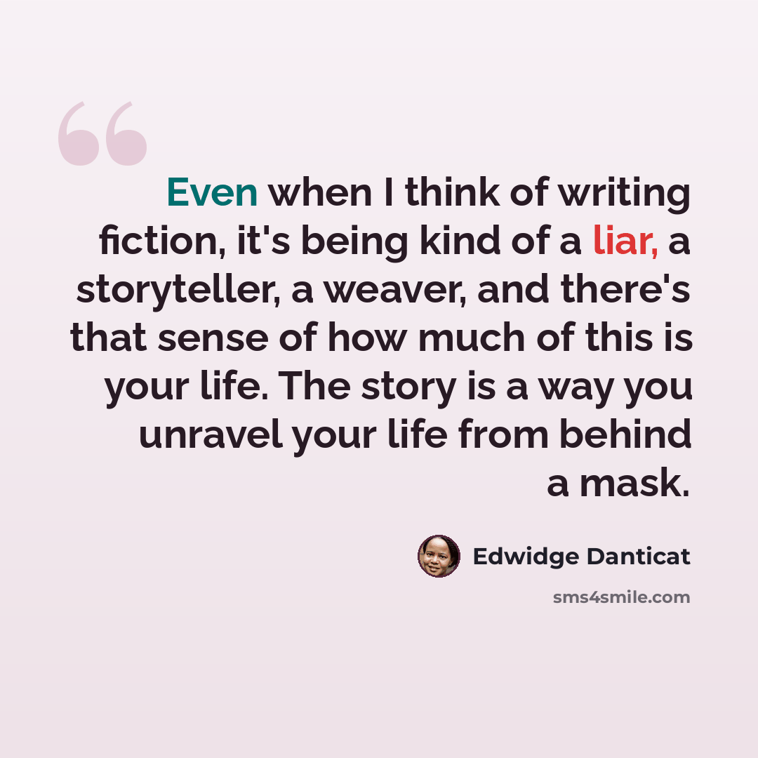 “Even when I think of writing fiction, it's being kind of a liar, a storyteller, a weaver, and there's that sense of how much of this is your life. The story is a way you unravel your life from behind a mask.” quote by Edwidge Danticat