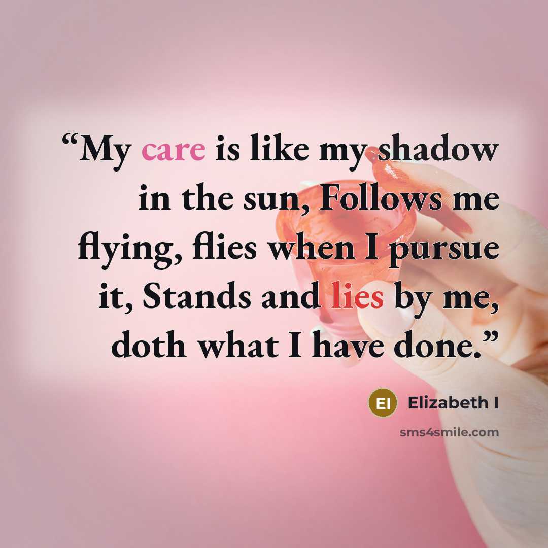 “My care is like my shadow in the sun, Follows me flying, flies when I pursue it, Stands and lies by me, doth what I have done.” quote by Elizabeth I