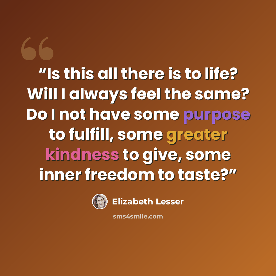 “Is this all there is to life? Will I always feel the same? Do I not have some purpose to fulfill, some greater kindness to give, some inner freedom to taste?” quote by Elizabeth Lesser