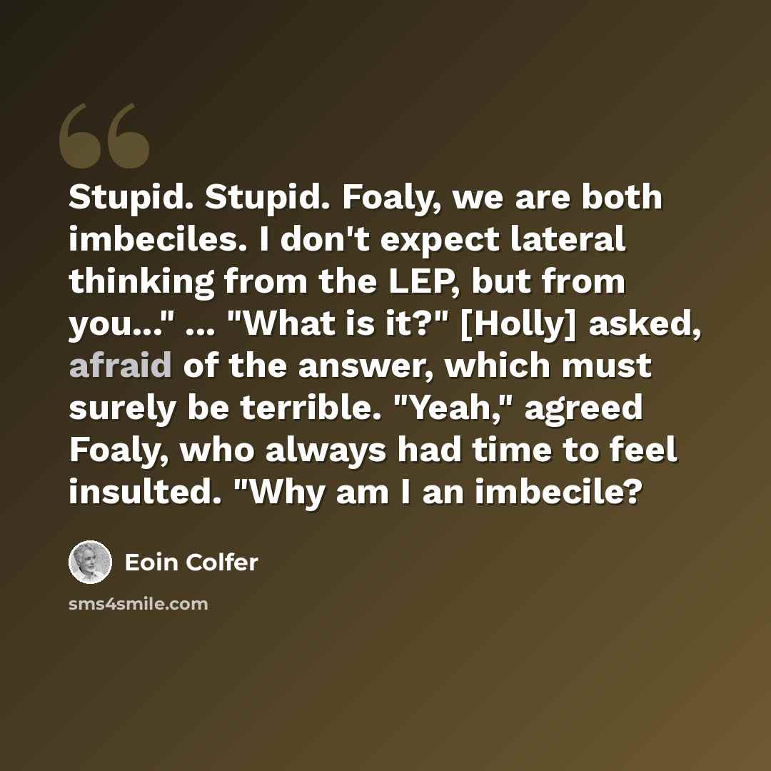 “Stupid. Stupid. Foaly, we are both imbeciles. I don't expect lateral thinking from the LEP, but from you..." ... "What is it?" [Holly] asked, afraid of the answer, which must surely be terrible. "Yeah," agreed Foaly, who always had time to feel insulted. "Why am I an imbecile?” quote by Eoin Colfer