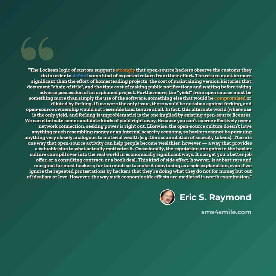 “The Lockean logic of custom suggests strongly that open-source hackers observe the customs they do in order to defend some kind of expected return from their effort. The return must be more significant than the effort of homesteading projects, the cost of maintaining version histories that…” quote by Eric S. Raymond