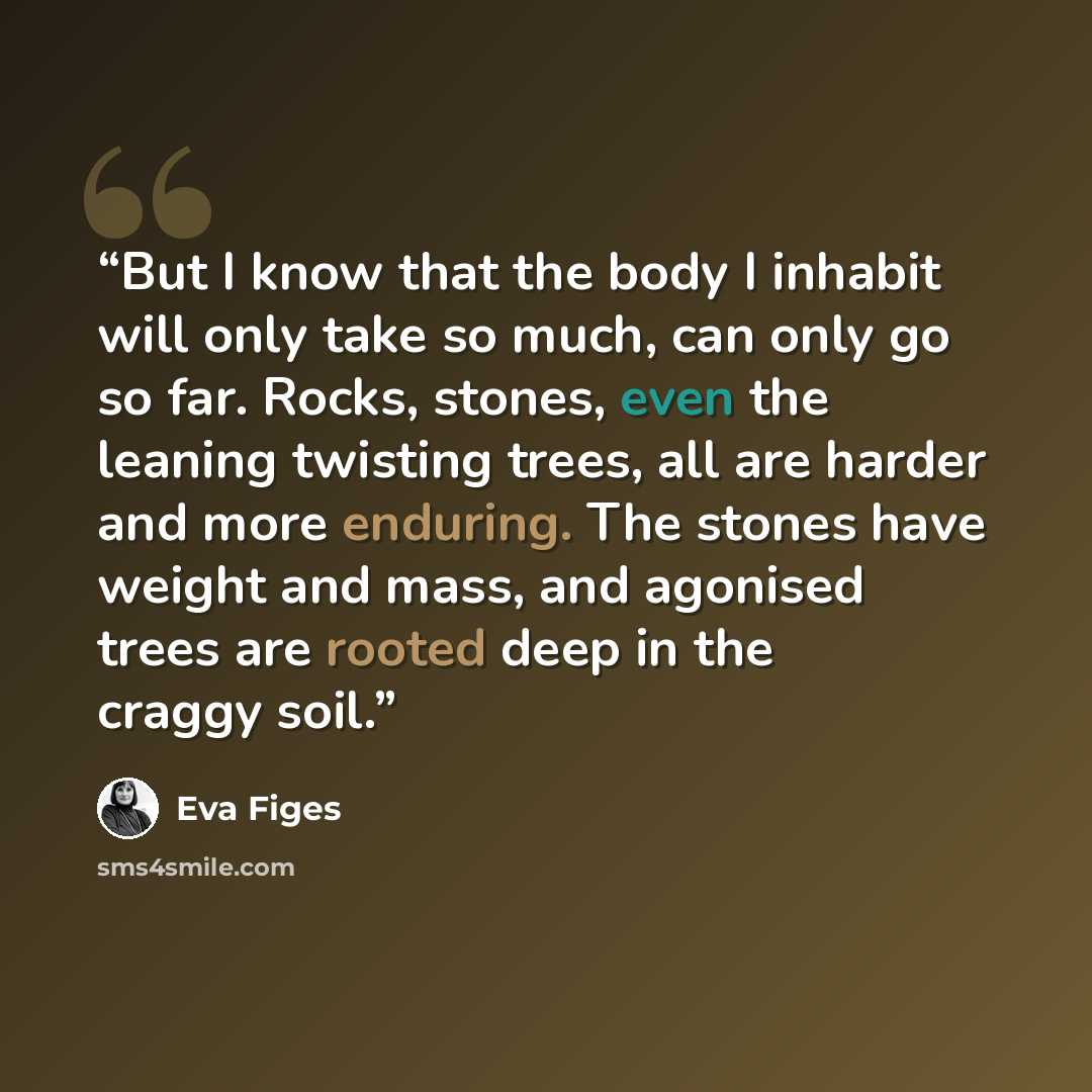 “But I know that the body I inhabit will only take so much, can only go so far. Rocks, stones, even the leaning twisting trees, all are harder and more enduring. The stones have weight and mass, and agonised trees are rooted deep in the craggy soil.” quote by Eva Figes