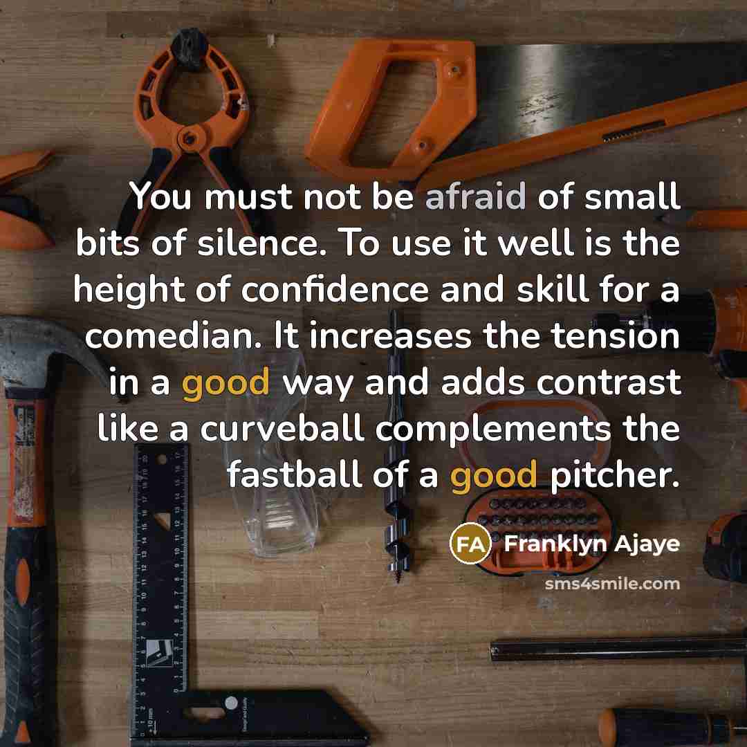 “You must not be afraid of small bits of silence. To use it well is the height of confidence and skill for a comedian. It increases the tension in a good way and adds contrast like a curveball complements the fastball of a good pitcher.” quote by Franklyn Ajaye