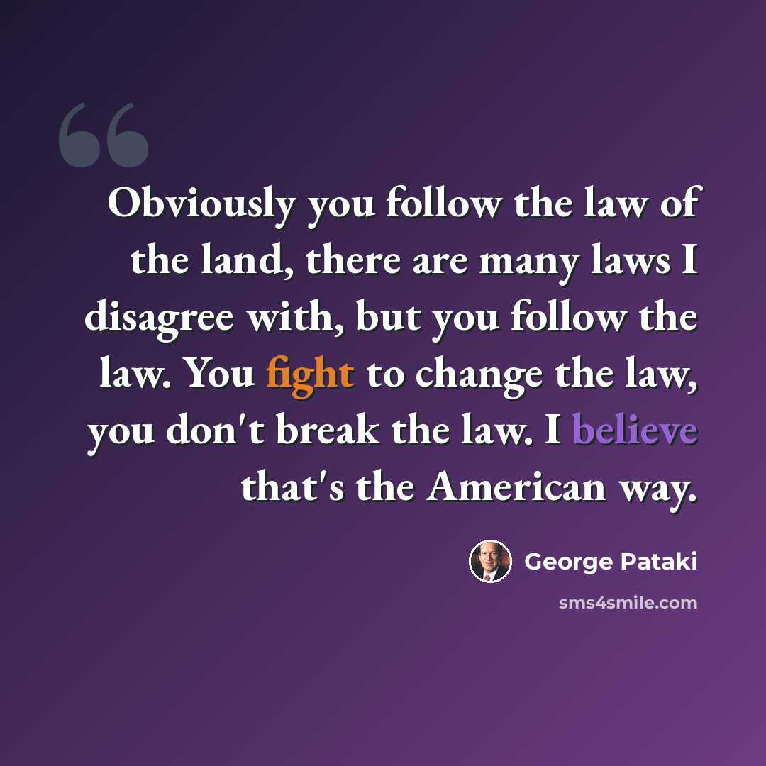 “Obviously you follow the law of the land, there are many laws I disagree with, but you follow the law. You fight to change the law, you don't break the law. I believe that's the American way.” quote by George Pataki