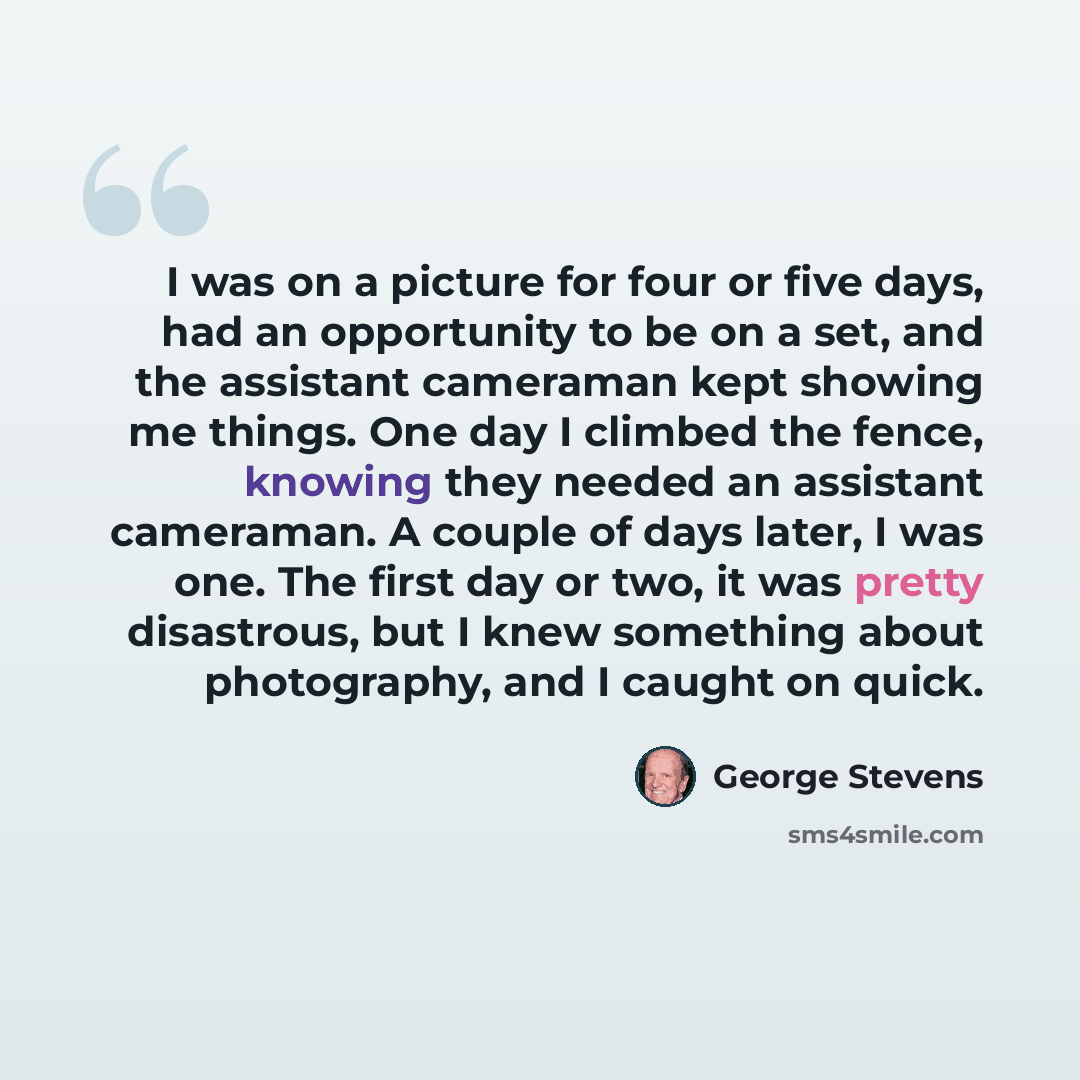 “I was on a picture for four or five days, had an opportunity to be on a set, and the assistant cameraman kept showing me things. One day I climbed the fence, knowing they needed an assistant cameraman. A couple of days later, I was one. The first day or two, it was pretty disastrous, but I knew…” quote by George Stevens
