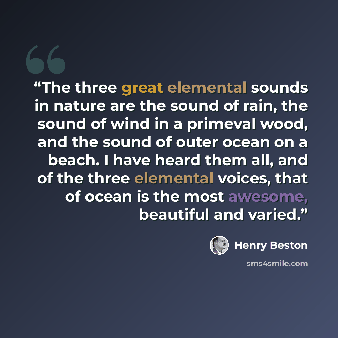 “The three great elemental sounds in nature are the sound of rain, the sound of wind in a primeval wood, and the sound of outer ocean on a beach. I have heard them all, and of the three elemental voices, that of ocean is the most awesome, beautiful and varied.” quote by Henry Beston