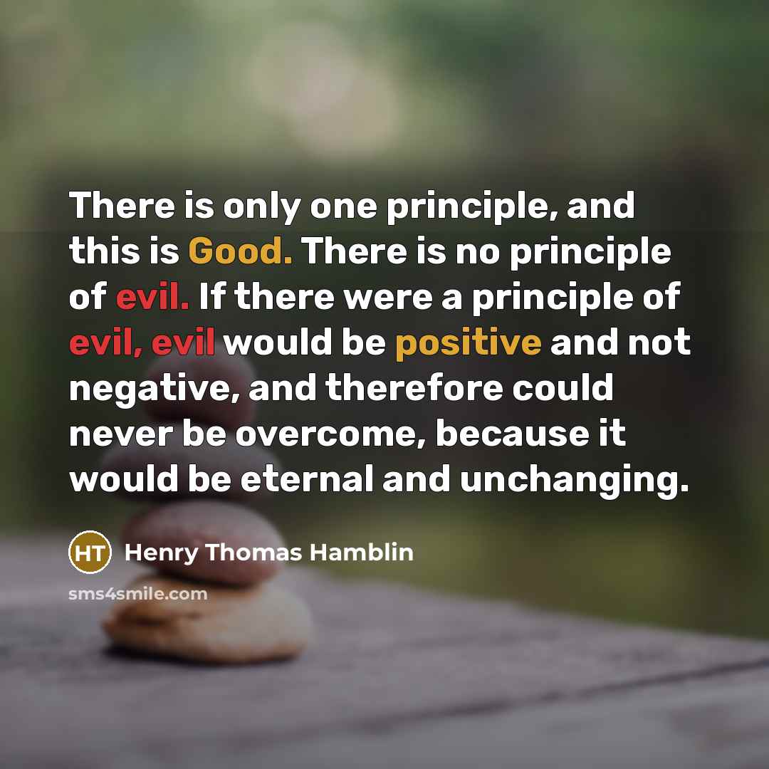 “There is only one principle, and this is Good. There is no principle of evil. If there were a principle of evil, evil would be positive and not negative, and therefore could never be overcome, because it would be eternal and unchanging.” quote by Henry Thomas Hamblin