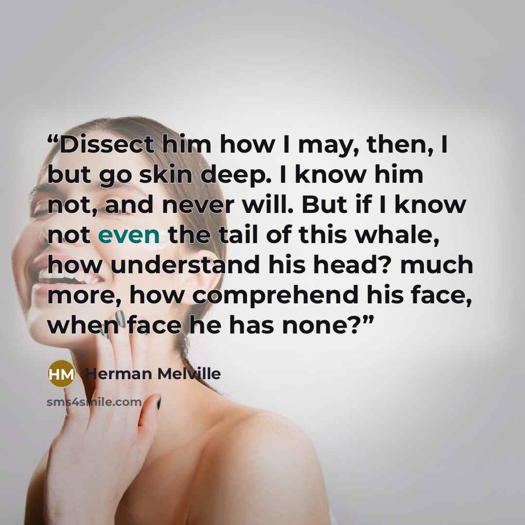 “Dissect him how I may, then, I but go skin deep. I know him not, and never will. But if I know not even the tail of this whale, how understand his head? much more, how comprehend his face, when face he has none?” quote by Herman Melville
