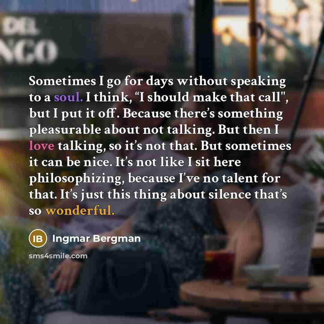 “Sometimes I go for days without speaking to a soul. I think, “I should make that call", but I put it off. Because there’s something pleasurable about not talking. But then I love talking, so it’s not that. But sometimes it can be nice. It’s not like I sit here philosophizing, because I’ve no…” quote by Ingmar Bergman