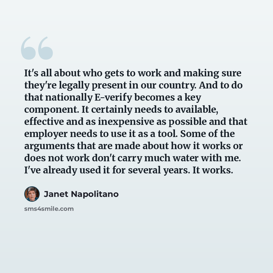 “It's all about who gets to work and making sure they're legally present in our country. And to do that nationally E-verify becomes a key component. It certainly needs to available, effective and as inexpensive as possible and that employer needs to use it as a tool. Some of the arguments that are…” quote by Janet Napolitano