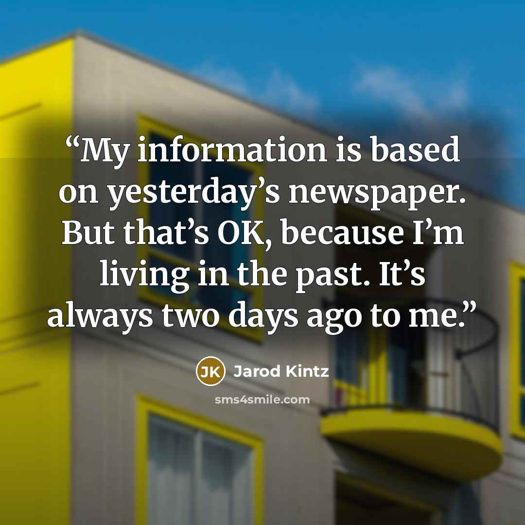 “My information is based on yesterday’s newspaper. But that’s OK, because I’m living in the past. It’s always two days ago to me.” quote by Jarod Kintz