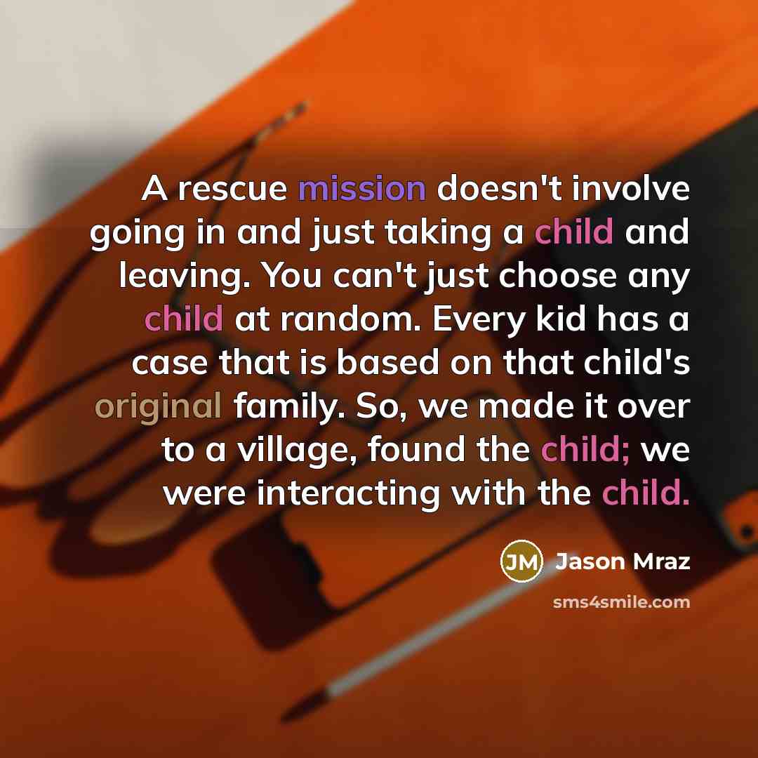 “A rescue mission doesn't involve going in and just taking a child and leaving. You can't just choose any child at random. Every kid has a case that is based on that child's original family. So, we made it over to a village, found the child; we were interacting with the child.” quote by Jason Mraz