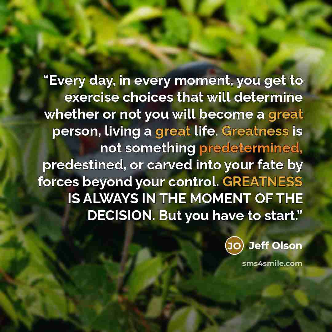“Every day, in every moment, you get to exercise choices that will determine whether or not you will become a great person, living a great life. Greatness is not something predetermined, predestined, or carved into your fate by forces beyond your control. GREATNESS IS ALWAYS IN THE MOMENT OF THE…” quote by Jeff Olson