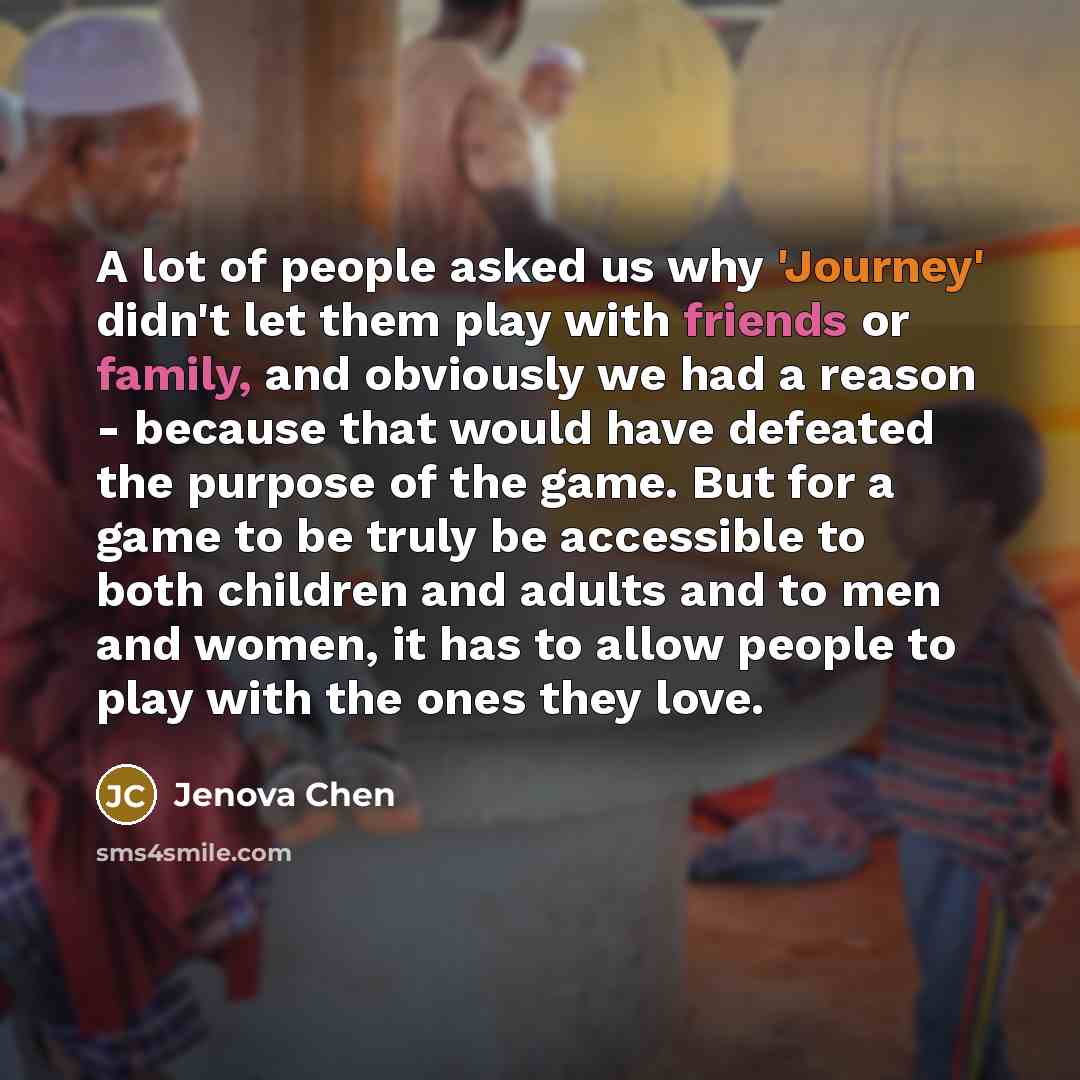 “A lot of people asked us why 'Journey' didn't let them play with friends or family, and obviously we had a reason - because that would have defeated the purpose of the game. But for a game to be truly be accessible to both children and adults and to men and women, it has to allow people to play…” quote by Jenova Chen