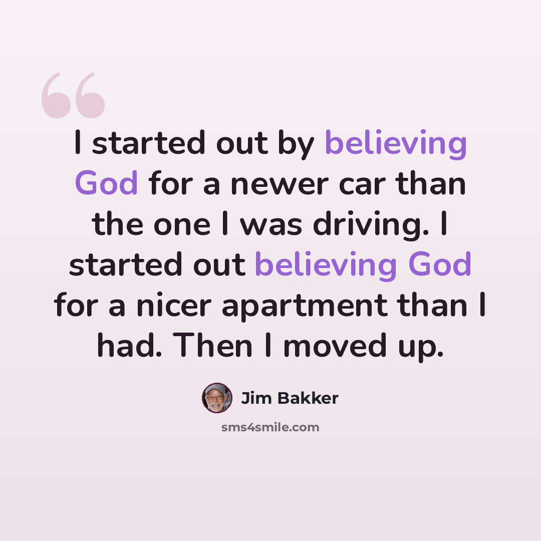 “I started out by believing God for a newer car than the one I was driving. I started out believing God for a nicer apartment than I had. Then I moved up.” quote by Jim Bakker