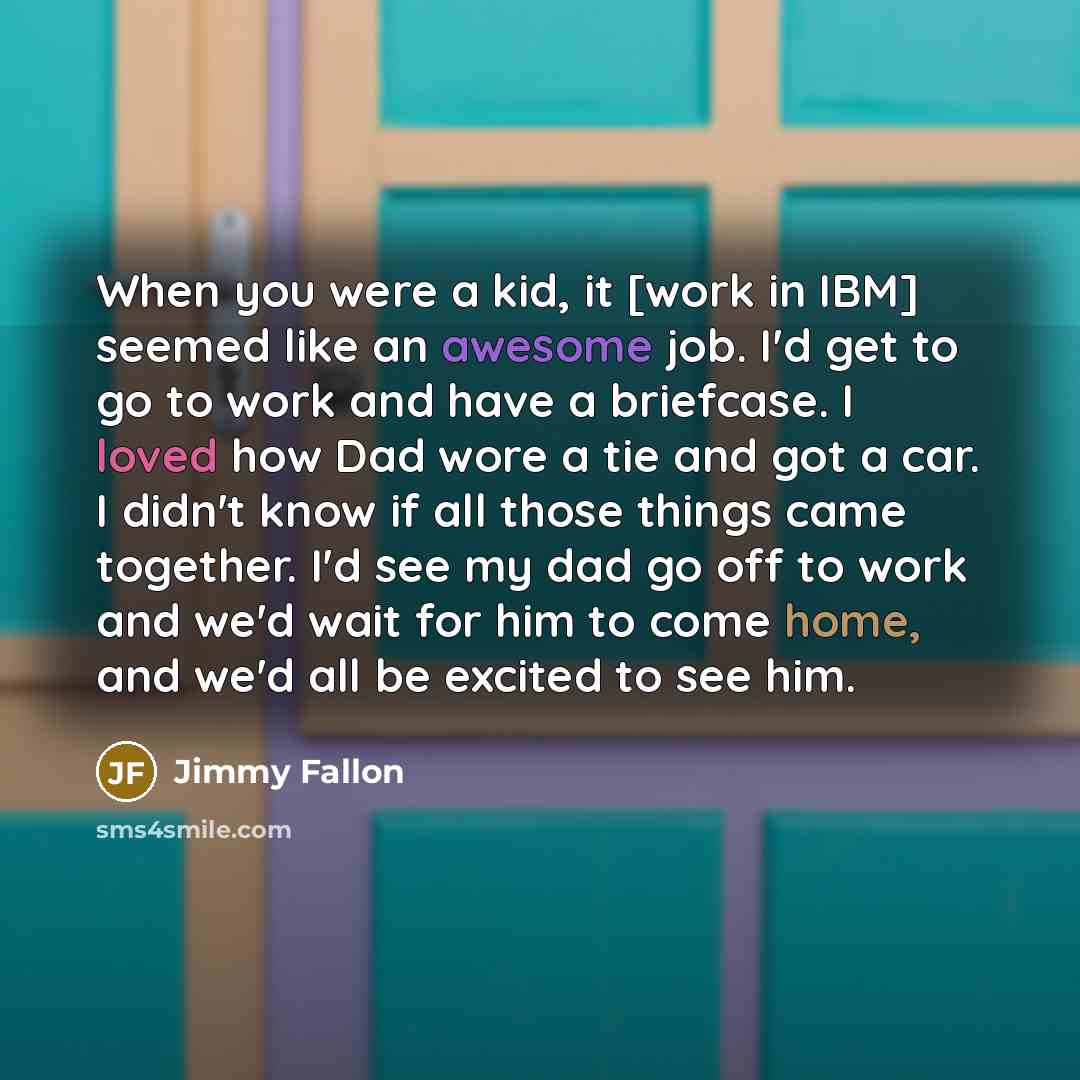 “When you were a kid, it [work in IBM] seemed like an awesome job. I'd get to go to work and have a briefcase. I loved how Dad wore a tie and got a car. I didn't know if all those things came together. I'd see my dad go off to work and we'd wait for him to come home, and we'd all be excited to see…” quote by Jimmy Fallon