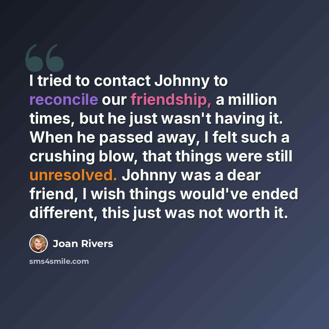 “I tried to contact Johnny to reconcile our friendship, a million times, but he just wasn't having it. When he passed away, I felt such a crushing blow, that things were still unresolved. Johnny was a dear friend, I wish things would've ended different, this just was not worth it.” quote by Joan Rivers
