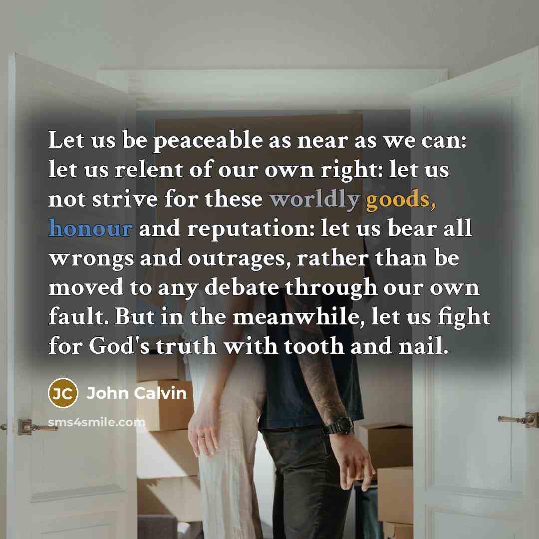 “Let us be peaceable as near as we can: let us relent of our own right: let us not strive for these worldly goods, honour and reputation: let us bear all wrongs and outrages, rather than be moved to any debate through our own fault. But in the meanwhile, let us fight for God's truth with tooth and…” quote by John Calvin