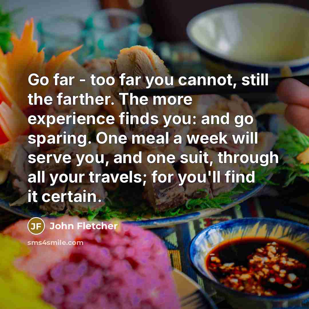 “Go far - too far you cannot, still the farther. The more experience finds you: and go sparing. One meal a week will serve you, and one suit, through all your travels; for you'll find it certain.” quote by John Fletcher