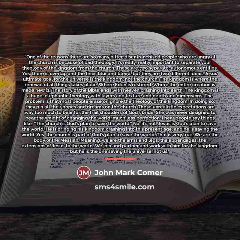 “One of the reasons there are so many bitter, disenfranchised people who are angry at the church is because of bad theology. It’s really, really important to separate your theology of the kingdom from the church. These are two separate, autonomous entities. Yes, there is overlap and the lines blur…” quote by John Mark Comer