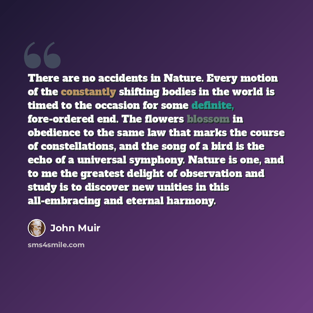 “There are no accidents in Nature. Every motion of the constantly shifting bodies in the world is timed to the occasion for some definite, fore-ordered end. The flowers blossom in obedience to the same law that marks the course of constellations, and the song of a bird is the echo of a universal…” quote by John Muir