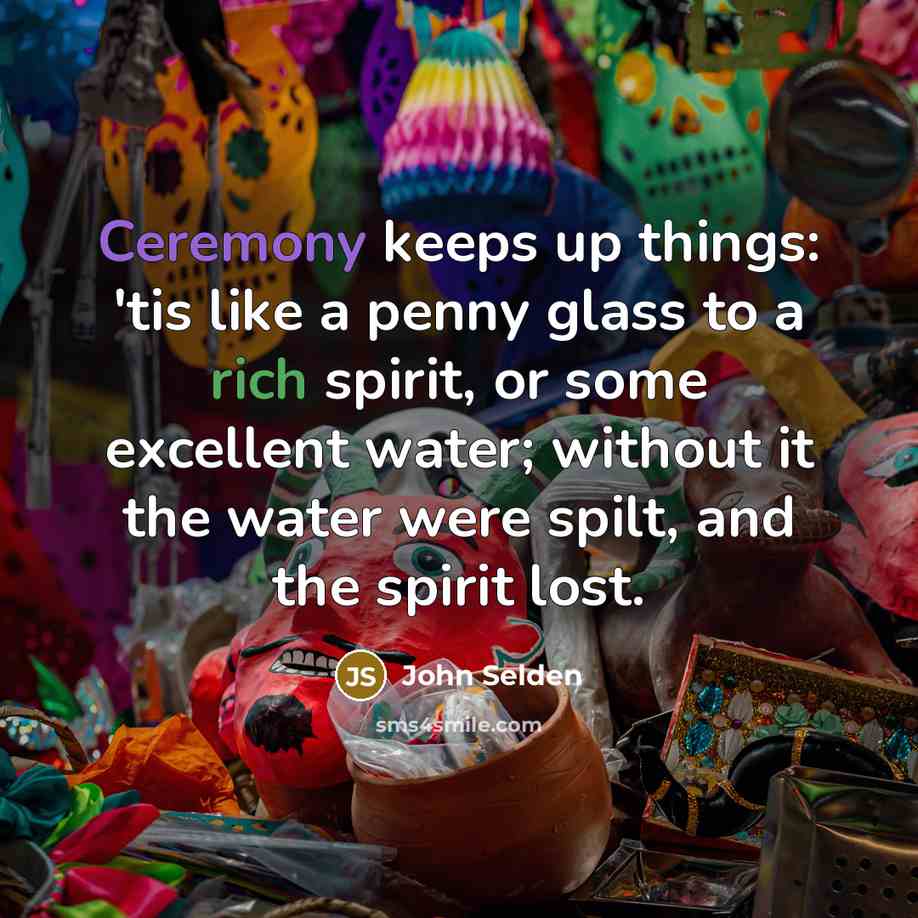 “Ceremony keeps up things: 'tis like a penny glass to a rich spirit, or some excellent water; without it the water were spilt, and the spirit lost.” quote by John Selden