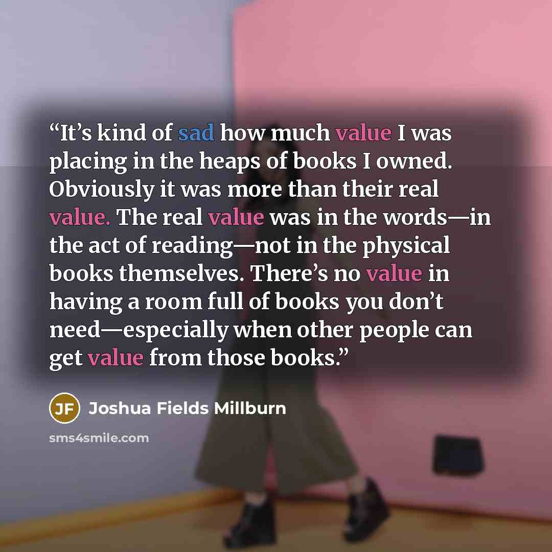 “It’s kind of sad how much value I was placing in the heaps of books I owned. Obviously it was more than their real value. The real value was in the words—in the act of reading—not in the physical books themselves. There’s no value in having a room full of books you don’t need—especially when other…” quote by Joshua Fields Millburn