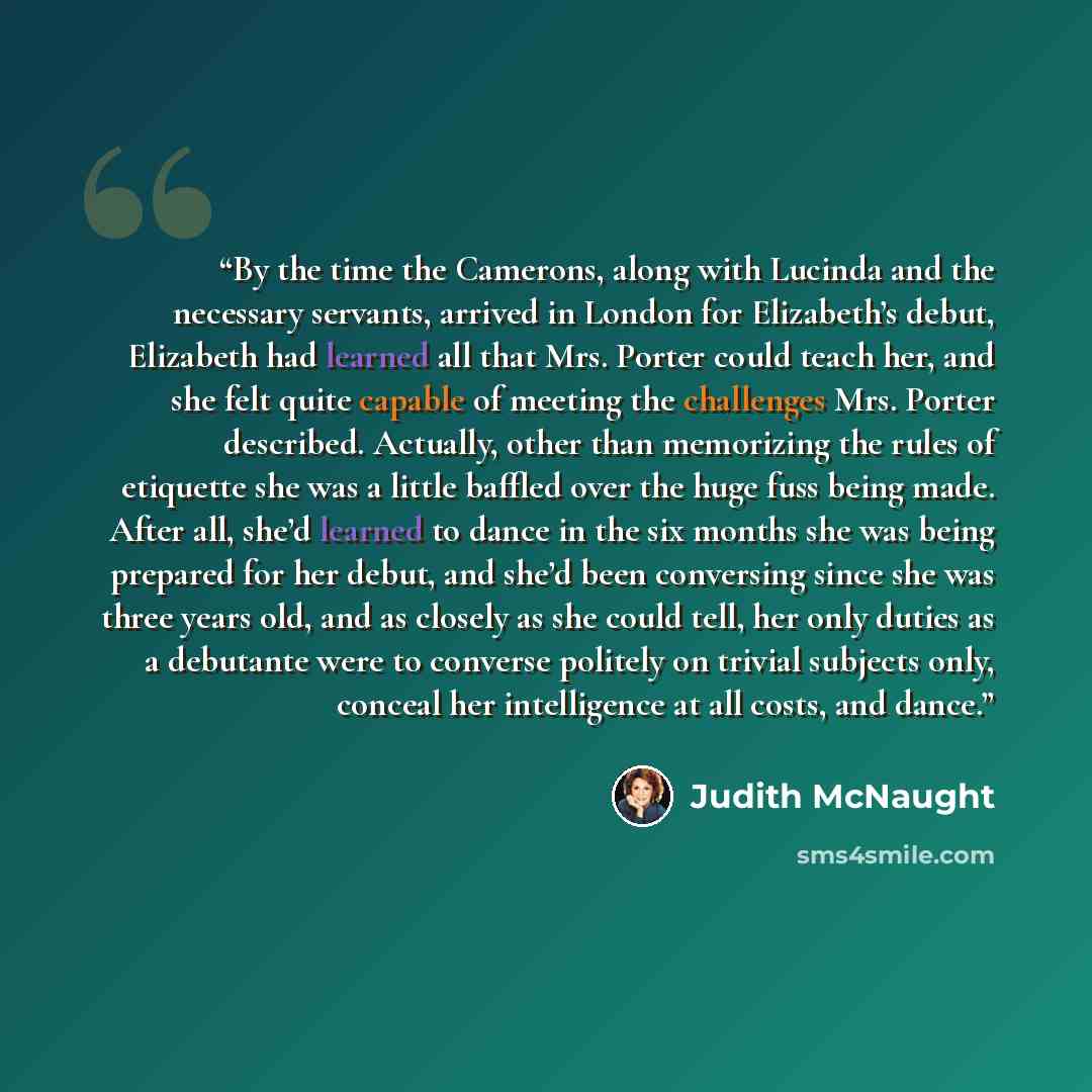 “By the time the Camerons, along with Lucinda and the necessary servants, arrived in London for Elizabeth’s debut, Elizabeth had learned all that Mrs. Porter could teach her, and she felt quite capable of meeting the challenges Mrs. Porter described. Actually, other than memorizing the rules of…” quote by Judith McNaught