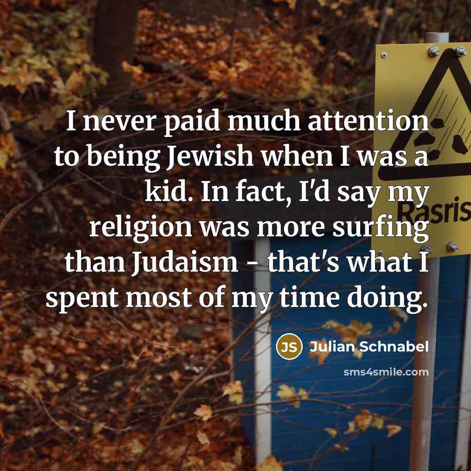 “I never paid much attention to being Jewish when I was a kid. In fact, I'd say my religion was more surfing than Judaism - that's what I spent most of my time doing.” quote by Julian Schnabel