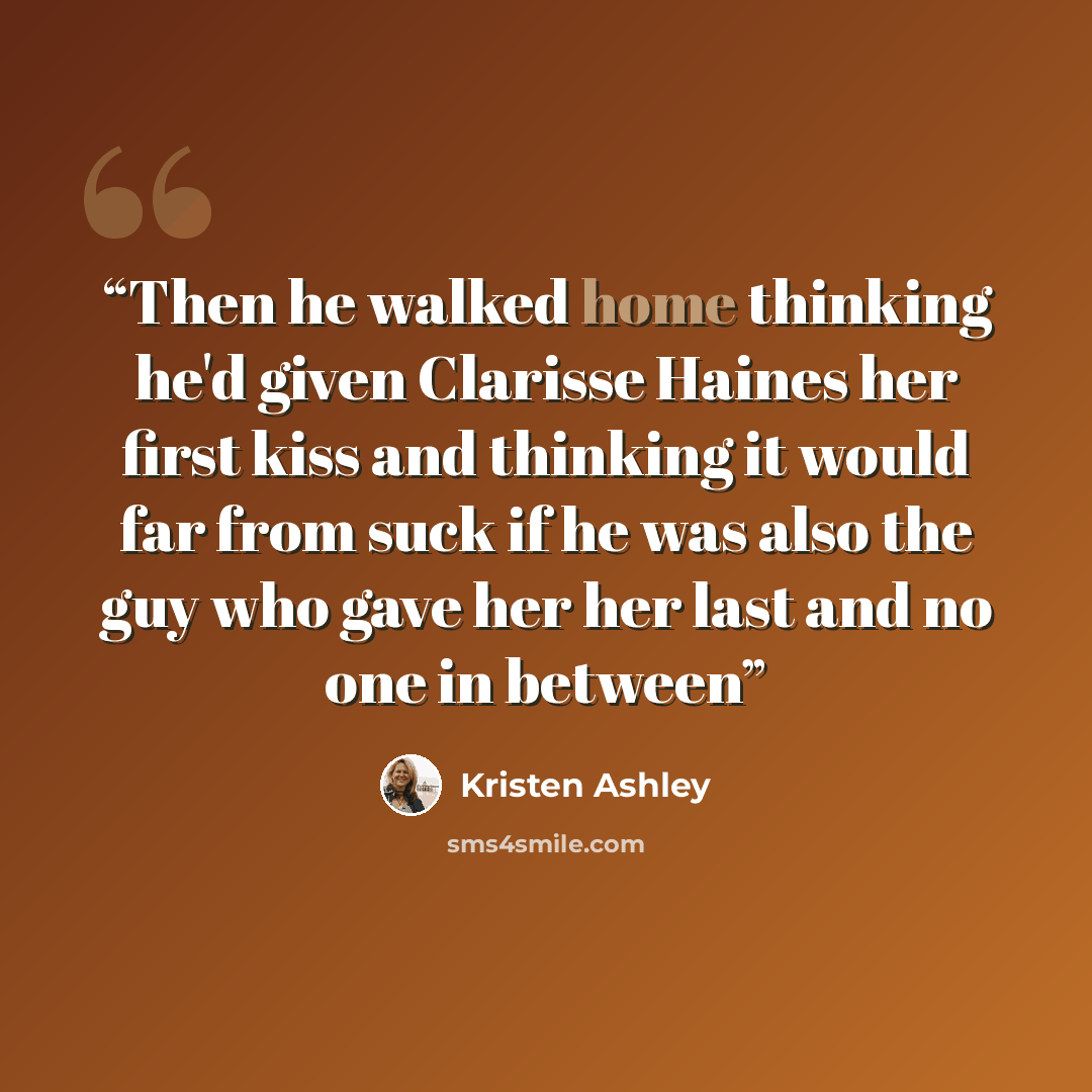“Then he walked home thinking he'd given Clarisse Haines her first kiss and thinking it would far from suck if he was also the guy who gave her her last and no one in between” quote by Kristen Ashley