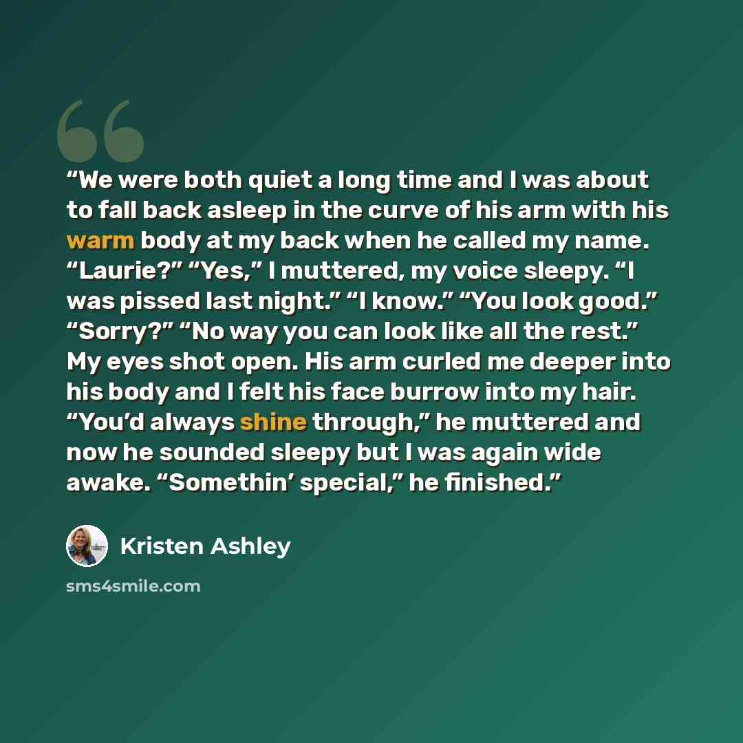 “We were both quiet a long time and I was about to fall back asleep in the curve of his arm with his warm body at my back when he called my name. “Laurie?” “Yes,” I muttered, my voice sleepy. “I was pissed last night.” “I know.” “You look good.” “Sorry?” “No way you can look like all the rest.” My…” quote by Kristen Ashley